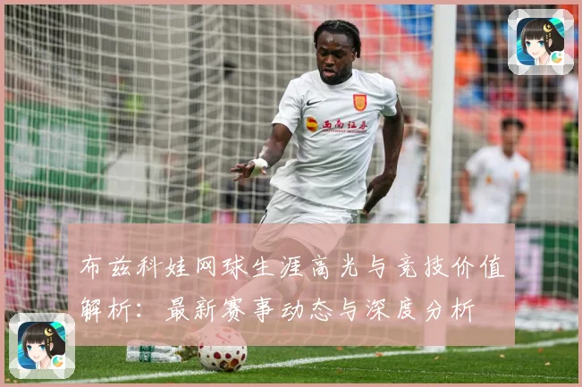 布兹科娃网球生涯高光与竞技价值解析：最新赛事动态与深度分析
