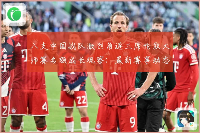 八支中国战队激烈角逐三席伦敦大师赛名额成长观察：最新赛事动态与深度分析