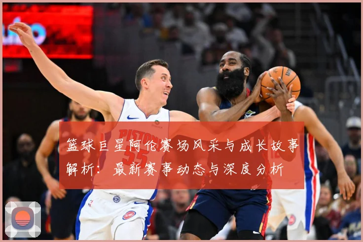 篮球巨星阿伦赛场风采与成长故事解析：最新赛事动态与深度分析