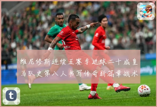 维尼修斯连续五赛季进球二十成皇马队史第八人书写传奇新篇章战术观察：最新赛事动态与深度分析