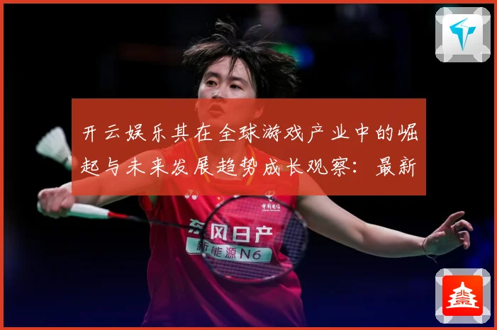 开云娱乐其在全球游戏产业中的崛起与未来发展趋势成长观察：最新赛事动态与深度分析