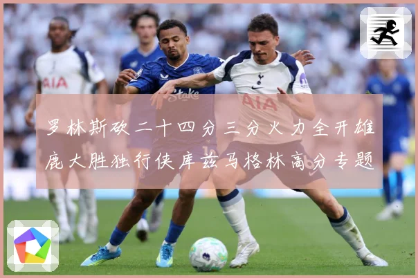 罗林斯砍二十四分三分火力全开雄鹿大胜独行侠库兹马格林高分专题观察：最新赛事动态与深度分析