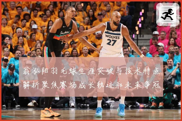 翁泓阳羽毛球生涯突破与技术特点解析聚焦赛场成长轨迹和未来争冠前景：最新赛事动态与深度分析
