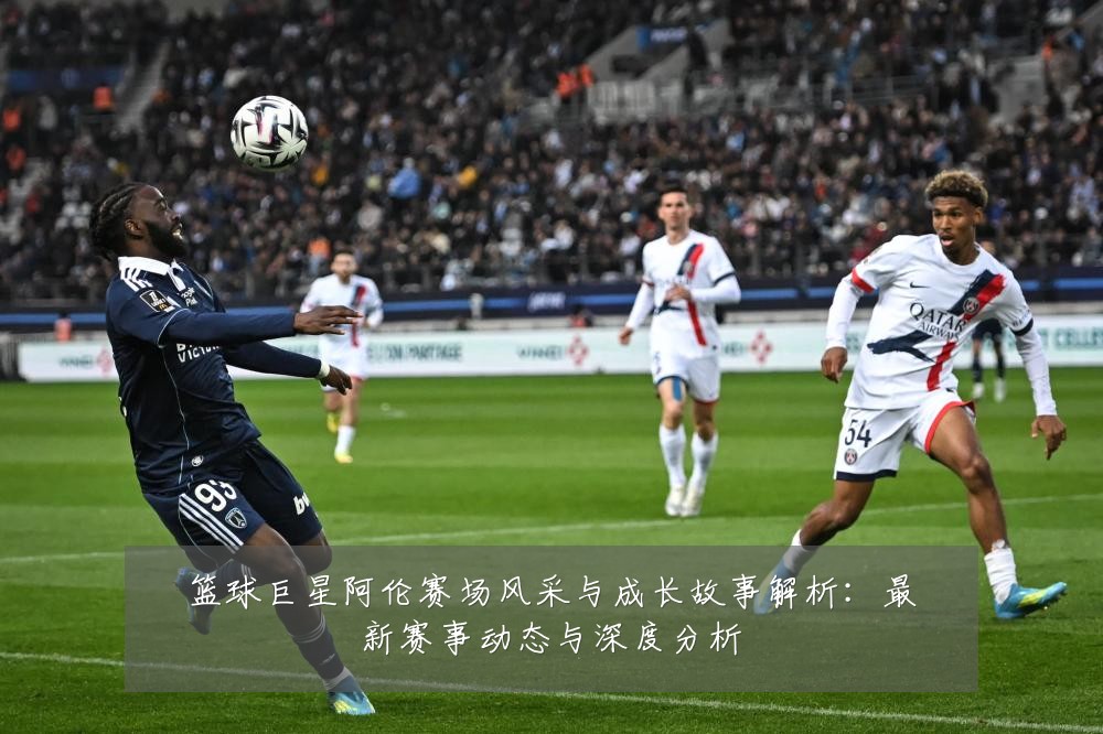 篮球巨星阿伦赛场风采与成长故事解析:最新赛事动态与深度分析