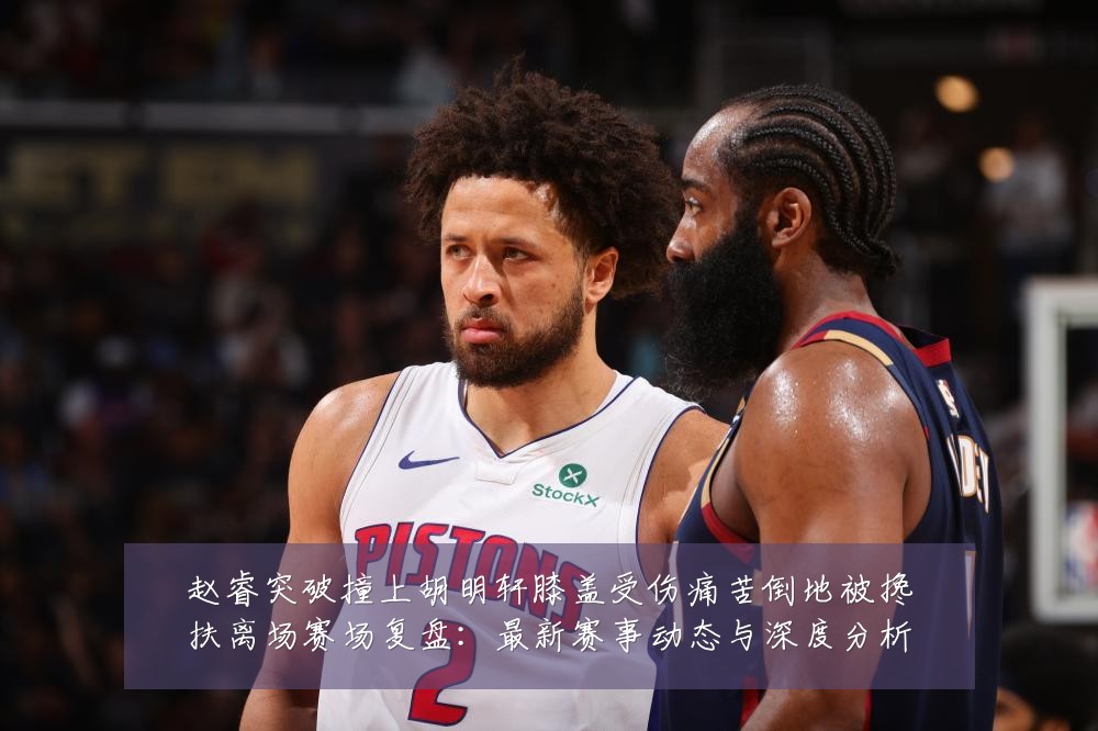 赵睿突破撞上胡明轩膝盖受伤痛苦倒地被搀扶离场赛场复盘:最新赛事动态与深度分析