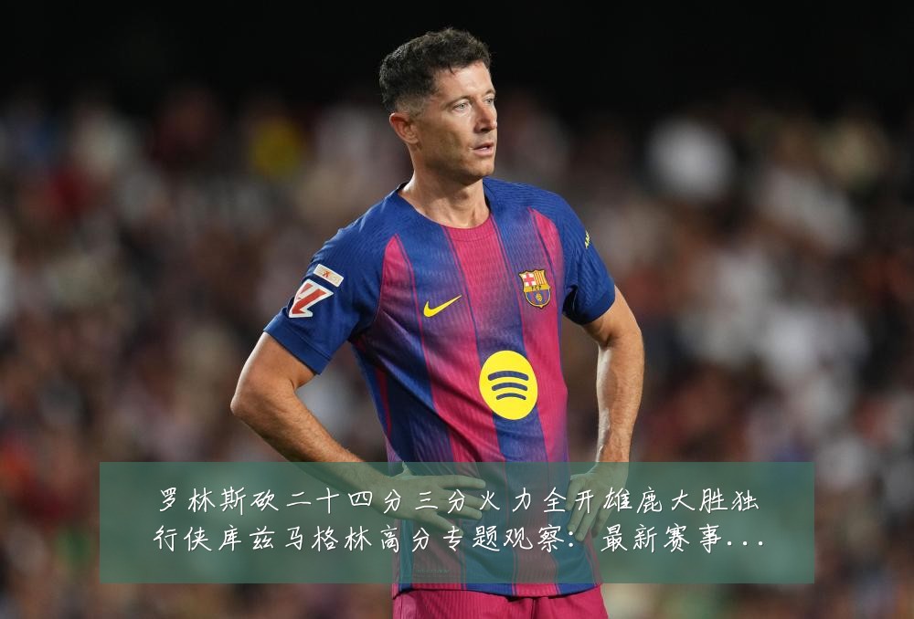 罗林斯砍二十四分三分火力全开雄鹿大胜独行侠库兹马格林高分专题观察:最新赛事动态与深度分析